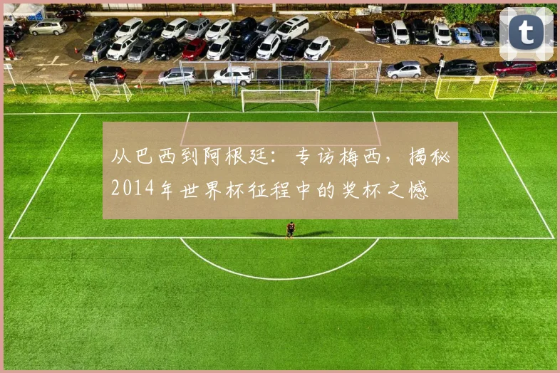 从巴西到阿根廷：专访梅西，揭秘2014年世界杯征程中的奖杯之憾