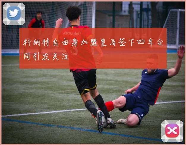 科纳特自由身加盟皇马签下四年合同引发关注