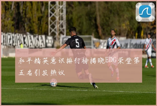 和平精英意识排行榜揭晓EDG荣登第五名引发热议