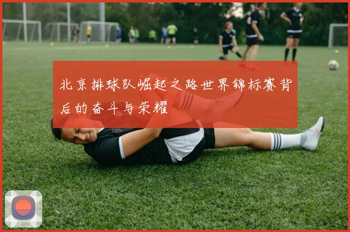 北京排球队崛起之路世界锦标赛背后的奋斗与荣耀