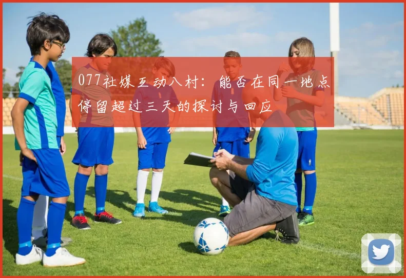 077社媒互动八村：能否在同一地点停留超过三天的探讨与回应