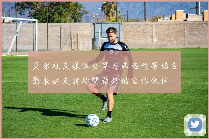贝尔社交媒体分享与弗洛伦蒂诺合影表达支持称赞最好的合作伙伴